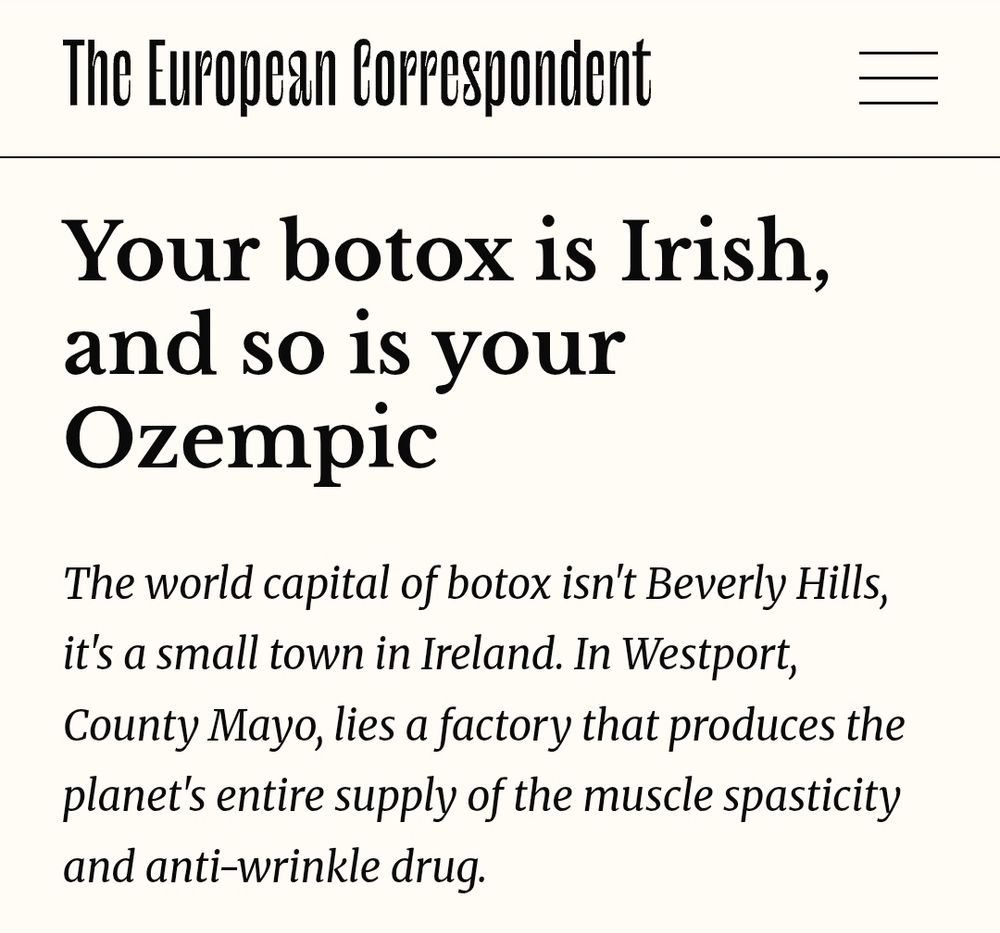 The European Corrspondent

Your botox is Irish,
and SO iS your
Ozempic

The world capital of botox isn't Beverly Hills,
it's a small town in Ireland. In Westport,
County Mayo, lies a factory that produces the
planet's entire supply of the muscle spasticity
and anti-wrinkle drug.

