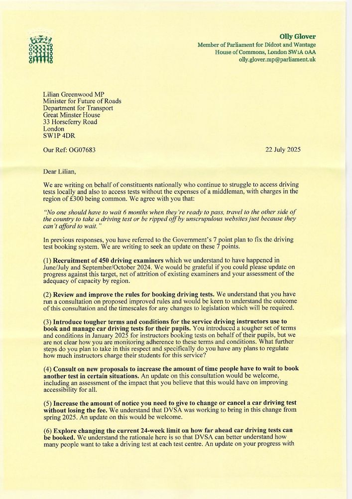 The first page of a letter to the Minister for Future of Roads regarding waits for driving tests. The letter starts:

“Dear Lilian,

We are writing on behalf of constituents nationally who continue to struggle to access driving tests locally and also to access tests without the expenses of a middleman, with charges in the region of £300 being common. We agree with you that:
"No one should have to wait 6 months when they're ready to pass, travel to the other side of the country to take a driving test or be ripped off by unscrupulous websites just because they can't afford to wait."
In previous responses, you have referred to the Government’s 7 point plan to fix the driving test booking system. We are writing to seek an update on these 7 points.”

Below are the 7 action points on the plan
