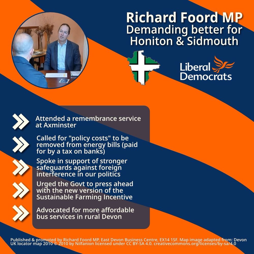 Graphic with an orange background and blue bands going from right to left. 
On the top-left is a circular image of Richard Foord sat on a chair looking toward other people out of shot. On the top-right is text reading “Richard Foord MP
Demanding better for Honiton & Sidmouth”. Below the text is an outline of Devon filled with the Devon flag, and a Liberal Democrat logo.

On the left of the graphic is a translucent box and five chevrons acting as bullet points. Each point reads:

- Attended a remembrance service at Axminster 

- Called for "policy costs" to be removed from energy bills (paid for by a tax on banks)

- Spoke in support of stronger safeguards against foreign interference in our politics

- Urged the Govt to press ahead with the new version of the Sustainable Farming Incentive

- Advocated for more affordable bus services in rural Devon