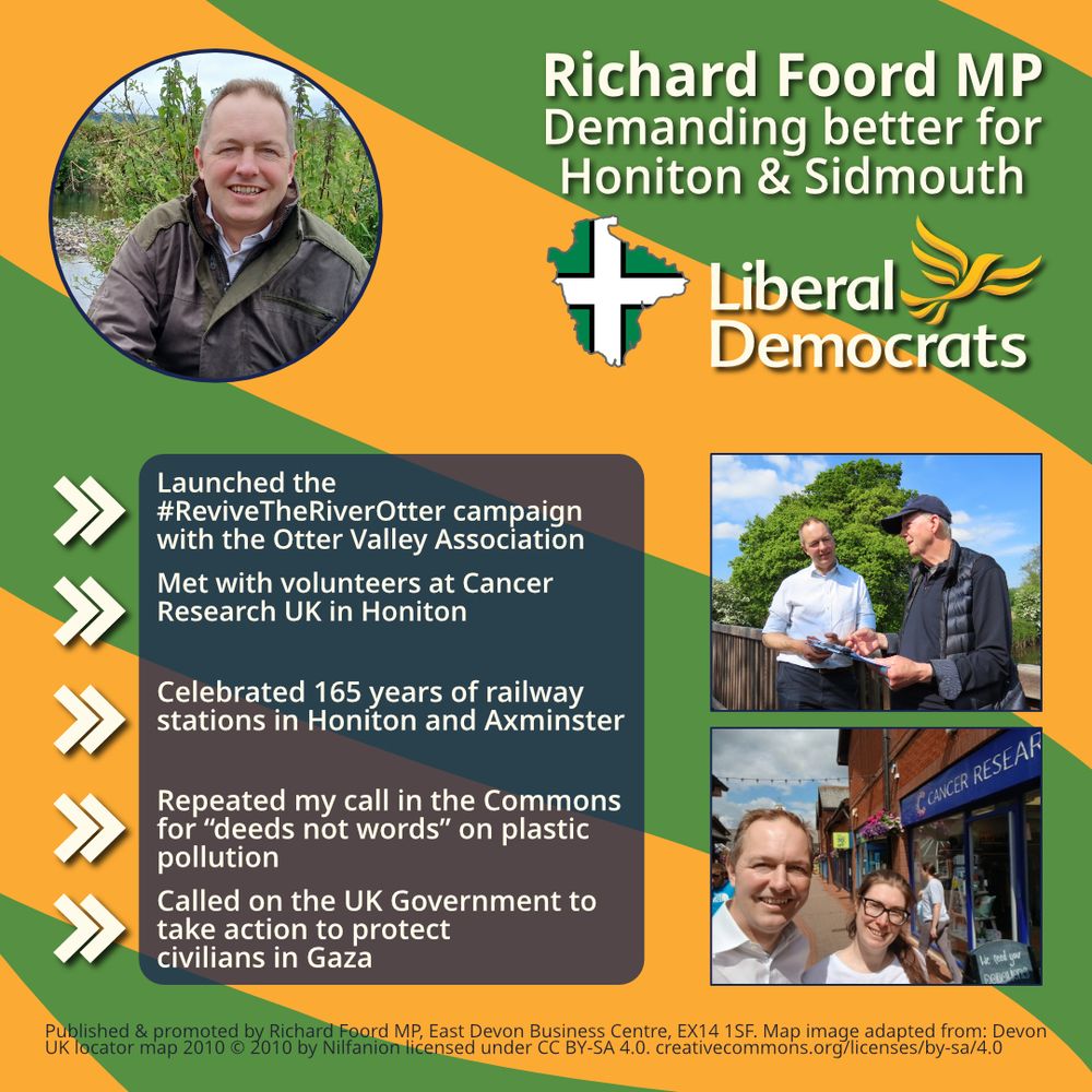 Graphic with an orange background and green bands going from right to left. 
On the top-left is a circular image of Richard Foord crouched by a river. On the top-right is text reading “Richard Foord MP
Demanding better for Honiton & Sidmouth”. Below the text is an outline of Devon filled with the Devon flag, and a Liberal Democrat logo. Underneath these are two images of Richard with other people. 

On the left of the graphic is a translucent box underneath and five chevrons acting as bullet points. Each point reads:
- Launched the #ReviveTheRiverOtter campaign with the Otter Valley Association

- Met with volunteers at Cancer Research UK in Honiton

- Celebrated 165 years of railway stations in Honiton and Axminster 

- Repeated my call in the Commons for “deeds not words” on plastic pollution

- Called on the UK Government to take action to protect civilians in Gaza