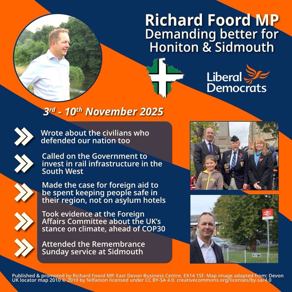 Graphic with an orange background and blue bands going from right to left. 
On the top-left is a circular image of Richard Foord sat on a chair looking toward other people out of shot. On the top-right is text reading “Richard Foord MP
Demanding better for Honiton & Sidmouth”. Below the text is an outline of Devon filled with the Devon flag, and a Liberal Democrat logo. Underneath these are two images of Richard with other people. 

On the left of the graphic is a translucent box underneath "3rd - 10th November 2025" and five chevrons acting as bullet points. Each point reads:

- Wrote about the civilians who defended our nation too

- Called on the Government to invest in rail infrastructure in the South West

- Made the case for foreign aid to be spent keeping people safe in their region, not on asylum hotels

- Took evidence at the Foreign Affairs Committee about the UK’s stance on climate, ahead of COP30

- Attended the Remembrance Sunday service at Sidmouth