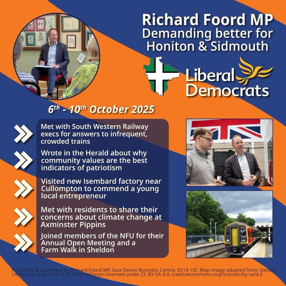 Graphic with an orange background and blue bands going from right to left. 
On the top-left is a circular image of Richard Foord sat on a chair looking toward other people out of shot. On the top-right is text reading “Richard Foord MP
Demanding better for Honiton & Sidmouth”. Below the text is an outline of Devon filled with the Devon flag, and a Liberal Democrat logo. Underneath these are two images of Richard with other people. 

On the left of the graphic is a translucent box underneath and five chevrons acting as bullet points. Each point reads:

- Met with South Western Railway execs for answers to infrequent, crowded trains

- Wrote in the Herald about why community values are the best indicators of patriotism

- Visited new Isembard factory near Cullompton to commend a young local entrepreneur 

- Met with residents to share their concerns about climate change at Axminster Pippins

- Joined members of the NFU for their Annual Open Meeting and a Farm Walk in Sheldon