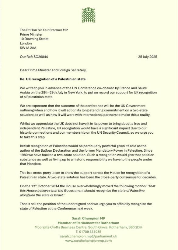 Text of a letter to the Prime Minister and Foreign Secretary which reads:

We write to you in advance of the UN Conference co-chaired by France and Saudi Arabia on the 28th-29th July in New York, to put on record our support for UK recognition of a Palestinian state.

We are expectant that the outcome of the conference will be the UK Government outlining when and how it will act on its long-standing commitment on a two-state solution; as well as how it will work with international partners to make this a reality.
Whilst we appreciate the UK does not have it in its power to bring about a free and independent Palestine, UK recognition would have a significant impact due to our historic connections and our membership on the UN Security Council, so we urge you to take this step.

British recognition of Palestine would be particularly powerful given its role as the author of the Balfour Declaration and the former Mandatory Power in Palestine. Since 1980 we have backed a two-state solution. Such a recognition would give that position substance as well as living up to a historic responsibility we have to the people under that Mandate.

This is a cross-party letter to show the support across the House for recognition of a Palestinian state. A two-state solution has been the cross-party consensus for decades.

On the 13th October 2014 the House overwhelmingly moved the following motion: 'That this House believes that the Government should recognise the state of Palestine alongside the state of Israel.'

That is still the position of the undersigned and we urge you to officially recognise the state of Palestine at the Conference next week.