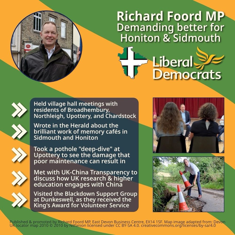 Graphic with an orange background and green bands going from right to left. 
On the top-left is a circular image of Richard Foord stood in front of a post office and smiling. On the top-right is text reading “Richard Foord MP
Demanding better for Honiton & Sidmouth”. Below the text is an outline of Devon filled with the Devon flag, and a Liberal Democrat logo. Underneath these are two images of Richard with other people. 

On the left of the graphic is a translucent box underneath and five chevrons acting as bullet points. Each point reads:

- Held village hall meetings with residents of Broadhembury, Northleigh, Upottery, and Chardstock

- Wrote in the Herald about the brilliant work of memory cafés in Sidmouth and Honiton 

- Took a pothole "deep-dive" at Upottery to see the damage that poor maintenance can result in

- Met with UK-China Transparency to discuss how UK research & higher education engages with China

- Visited the Blackdown Support Group at Dunkeswell, as they received the King's Award for Volunteer Service