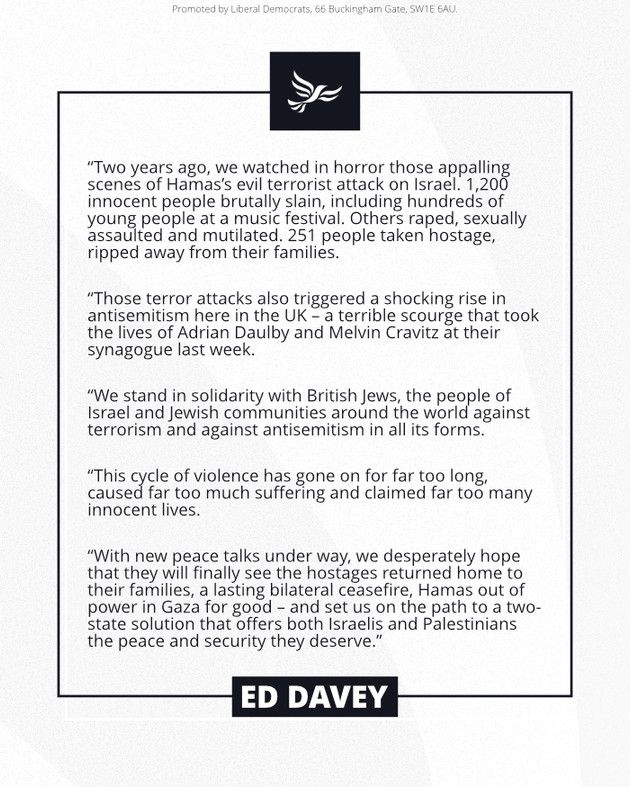 A statement from Ed Davey reading:

"Two years ago, we watched in horror those appalling scenes of Hamas's evil terrorist attack on Israel. 1,200 innocent people brutally slain, including hundreds of young people at a music festival. Others raped, sexually assaulted and mutilated. 251 people taken hostage, ripped away from their families.

"Those terror attacks also triggered a shocking rise in antisemitism here in the UK - a terrible scourge that took the lives of Adrian Daulby and Melvin Cravitz at their synagogue last week.

"We stand in solidarity with British Jews, the people of Israel and Jewish communities around the world against terrorism and against antisemitism in all its forms.

"This cycle of violence has gone on far too long, caused far too much suffering, and claimed too many innocent lives.

"With new peace talks under way, we desperately hope that they will finally see the hostages returned home to their families, a lasting bilateral ceasefire, Hamas out of power in Gaza for good - and set us on the path to a two-state solution that offers both Israelis and Palestinians the peace and security they deserve."

ED DAVEY