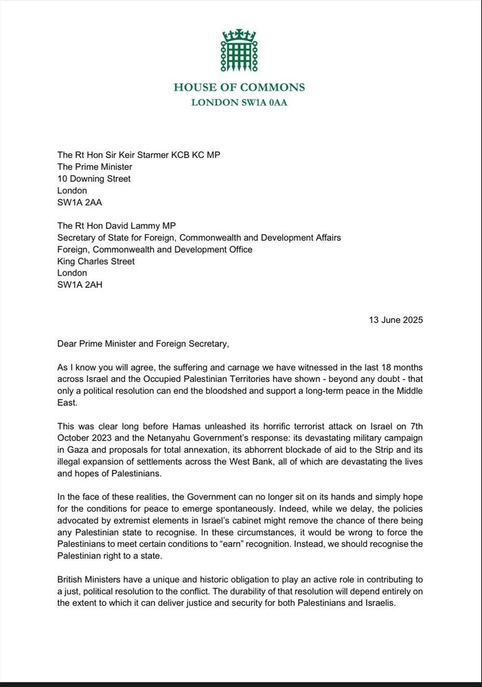 The first page of a letter to the Prime Minister and Foreign Secretary regarding the situation in Gaza. The letter reads:

Dear Prime Minister and Foreign Secretary,

As I know you will agree, the suffering and carnage we have witnessed in the last 18 months across Israel and the Occupied Palestinian Territories have shown - beyond any doubt - that only a political resolution can end the bloodshed and support a long-term peace in the Middle East.

This was clear long before Hamas unleashed its horrific terrorist attack on Israel on 7th October 2023 and the Netanyahu Government's response: its devastating military campaign in Gaza and proposals for total annexation, its abhorrent blockade of aid to the Strip and its illegal expansion of settlements across the West Bank, all of which are devastating the lives and hopes of Palestinians.

In the face of these realities, the Government can no longer sit on its hands and simply hope for the conditions for peace to emerge spontaneously. Indeed, while we delay, the policies advocated by extremist elements in Israel's cabinet might remove the chance of there being any Palestinian state to recognise. In these circumstances, it would be wrong to force the Palestinians to meet certain conditions to "earn" recognition. Instead, we should recognise the Palestinian right to a state.

British Ministers have a unique and historic obligation to play an active role in contributing to a just, political resolution to the conflict. The durability of that resolution will depend entirely on the extent to which it can deliver justice and security for both Palestinians and Israelis.