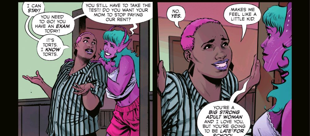 Galaxy is pushing her girlfriend out of the door. Kat: I CAN STAY! Galaxy: YOU NEED TO GO! YOU HAVE AN EXAM TODAY! Kat: IT'S TORTS. I KNOW TORTS. Galaxy: YOU STILL HAVE TO TAKE THE TEST! DO YOU WANT YOUR MOM TO STOP PAYING OUR RENT? Kat: NO. YES. MAKES ME FEEL LIKE A LITTLE KID. Galaxy: YOU'RE A BIG STRONG ADULT WOMAN AND I LOVE YOU, BUT YOU'RE GOING TO BE LATE FOR SCHOOL