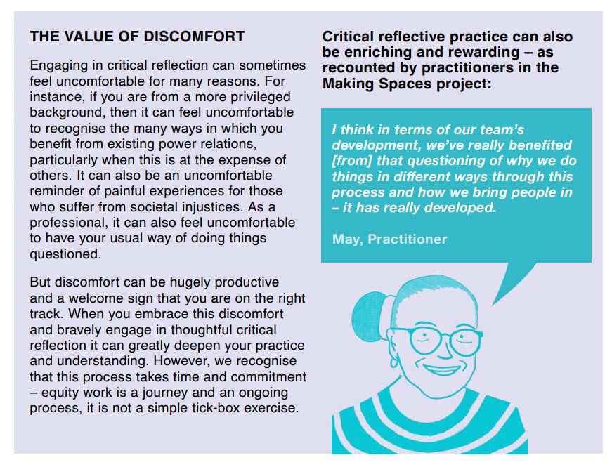 THE VALUE OF DISCOMFORT (text box)
Engaging in critical reflection can sometimes feel uncomfortable for many reasons. For instance, if you are from a more privileged background, then it can feel uncomfortable to recognise the many ways in which you benefit from existing power relations, particularly when this is at the expense of others. It can also be an uncomfortable reminder of painful experiences for those who suffer from societal injustices. As a professional, it can also feel uncomfortable to have your usual way of doing things questioned.
But discomfort can be hugely productive
and a welcome sign that you are on the right track. When you embrace this discomfort and bravely engage in thoughtful critical reflection it can greatly deepen your practice and understanding. However, we recognise that this process takes time and commitment – equity work is a journey and an ongoing process, it is not a simple tick-box exercise.
