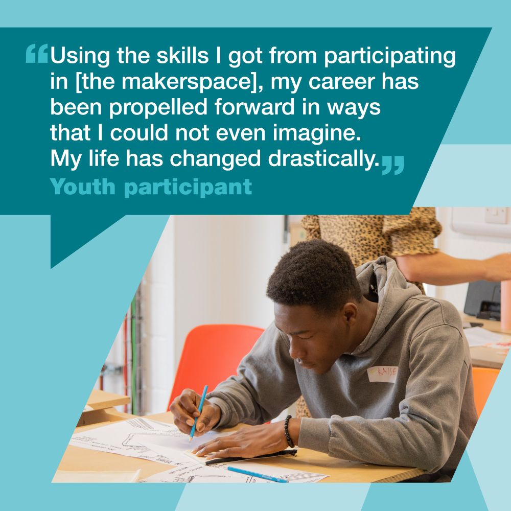 Quote with image of young person writing at a desk. Quote from a youth participant reads: Using the skills I got from participating in the makerspace, my career has been propelled forwards in ways that I could not even imagine. My life has change drastically.