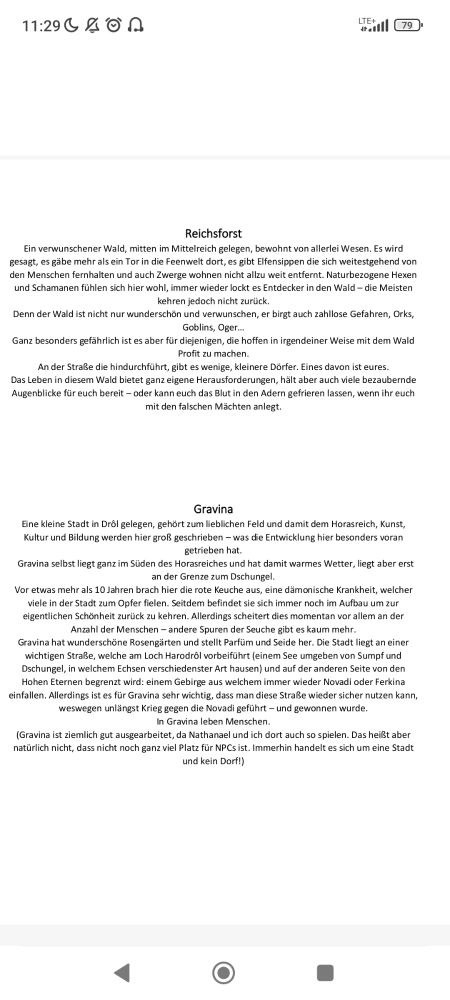 Reichsforst 
Ein verwunschener Wald, mitten im Mittelreich gelegen, bewohnt von allerlei Wesen. Es wird 
gesagt, es gäbe mehr als ein Tor in die Feenwelt dort, es gibt Elfensippen die sich weitestgehend von 
den Menschen fernhalten und auch Zwerge wohnen nicht allzu weit entfernt. Naturbezogene Hexen 
und Schamanen fühlen sich hier wohl, immer wieder lockt es Entdecker in den Wald – die Meisten 
kehren jedoch nicht zurück. 
Denn der Wald ist nicht nur wunderschön und verwunschen, er birgt auch zahllose Gefahren, Orks, 
Goblins, Oger…
Ganz besonders gefährlich ist es aber für diejenigen, die hoffen in irgendeiner Weise mit dem Wald 
Profit zu machen.
An der Straße die hindurchführt, gibt es wenige, kleinere Dörfer. Eines davon ist eures. 
Das Leben in diesem Wald bietet ganz eigene Herausforderungen, hält aber auch viele bezaubernde 
Augenblicke für euch bereit – oder kann euch das Blut in den Adern gefrieren lassen, wenn ihr euch 
mit den falschen Mächten anlegt.
Gravina 
Eine kleine Stadt in Drôl gelegen, gehört zum lieblichen Feld und damit dem Horasreich, Kunst, 
Kultur und Bildung werden hier groß geschrieben – was die Entwicklung hier besonders voran 
getrieben hat.
Gravina selbst liegt ganz im Süden des Horasreiches und hat damit warmes Wetter, liegt aber erst 
an der Grenze zum Dschungel. 
Vor etwas mehr als 10 Jahren brach hier die rote Keuche aus, eine dämonische Krankheit, welcher 
viele in der Stadt zum Opfer fielen. Seitdem befindet sie sich immer noch im Aufbau um zur 
eigentlichen Schönheit zurück zu kehren. Allerdings scheitert dies momentan vor allem an der 
Anzahl der Menschen – andere Spuren der Seuche gibt es kaum mehr.
Gravina hat wunderschöne Rosengärten und stellt Parfüm und Seide her. Die Stadt liegt an einer 
wichtigen Straße, welche am Loch Harodrôl vorbeiführt (einem See umgeben von Sumpf und 
Dschungel, in welchem Echsen verschiedenster Art hausen) und auf der anderen Seite von den 
Hohen Eternen begrenzt wird: e…