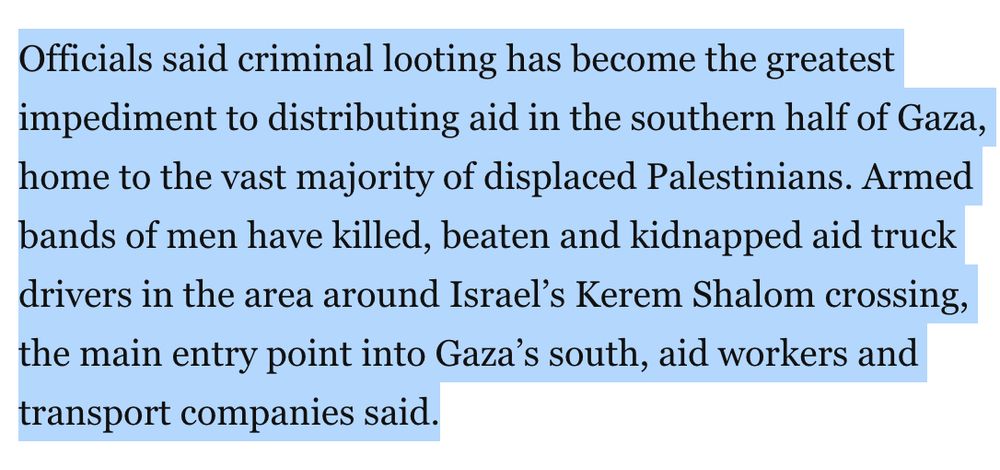 Officials said criminal looting has become the greatest impediment to distributing aid in the southern half of Gaza, home to the vast majority of displaced Palestinians. Armed bands of men have killed, beaten and kidnapped aid truck drivers in the area around Israel’s Kerem Shalom crossing, the main entry point into Gaza’s south, aid workers and transport companies said.