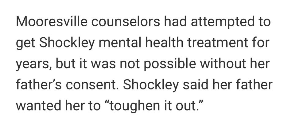 Excerpt from the article: 
Mooresville counselors had attempted to get Shockley mental health treatment for years, but it was not possible without her father's consent. Shockley said her father
wanted her to "toughen it out."