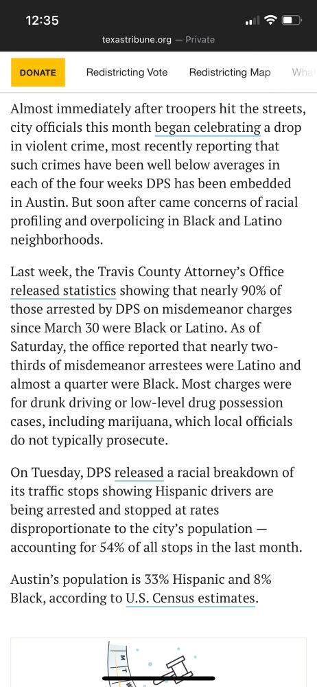 Almost immediately after troopers hit the streets, city officials this month began celebrating a drop in violent crime, most recently reporting that such crimes have been well below averages in each of the four weeks DPS has been embedded in Austin. But soon after came concerns of racial profiling and overpolicing in Black and Latino neighborhoods. Last week, the Travis County Attorney's Office released statistics showing that nearly 90% of those arrested by DPS on misdemeanor charges since March 30 were Black or Latino. As of Saturday, the office reported that nearly two-thirds of misdemeanor arrestees were Latino and almost a quarter were Black. Most charges were for drunk driving or low-level drug possession cases, including marijuana, which local officials do not typically prosecute. On Tuesday, DPS released a racial breakdown of its traffic stops showing Hispanic drivers are being arrested and stopped at rates disproportionate to the city's population - accounting for 54% of all stops in the last month. Austin's population is 33% Hispanic and 8% Black, according to U.S. Census estimates.