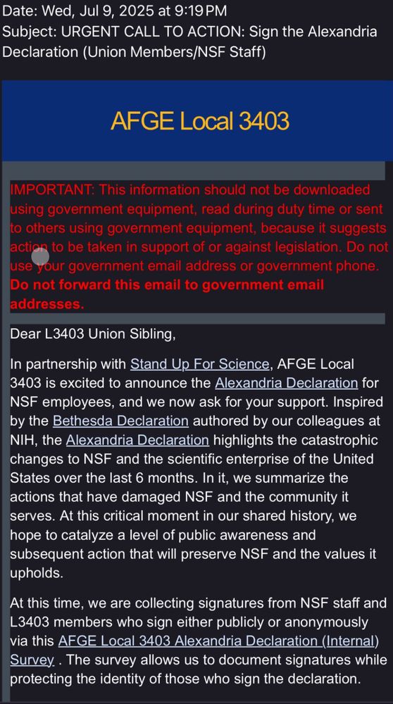 Date: Wed, Jul 9, 2025 at 9:19 PM
Subject: URGENT CALL TO ACTION: Sign the Alexandria
Declaration (Union Members/NSF Staff)
AFGE Local 3403
IMPORTANT: This information should not be downloaded using government equipment, read during duty time or sent o others using government equipment, because it suggests action to be taken in support of or against legislation. Do not use your government email address or government phone.
Do not forward this email to government email addresses.
Dear L3403 Union Sibling,
In partnership with Stand Up For Science, AFGE Local 3403 is excited to announce the Alexandria Declaration for
NSF employees, and we now ask for your support. Inspired by the Bethesda Declaration authored by our colleagues at NIH, the Alexandria Declaration highlights the catastrophic changes to NSF and the scientific enterprise of the United States over the last 6 months. In it, we summarize the actions that have damaged NSF and the community it serves. At this critical moment in our shared history, we hope to catalyze a level of public awareness and subsequent action that will preserve NSF and the values it upholds.
At this time, we are collecting signatures from NSF staff and L3403 members who sign either publicly or anonymously via this AFGE Local 3403 Alexandria Declaration (Internal) Survey.. The survey allows us to document signatures while protecting the identity of those who sign the declaration.