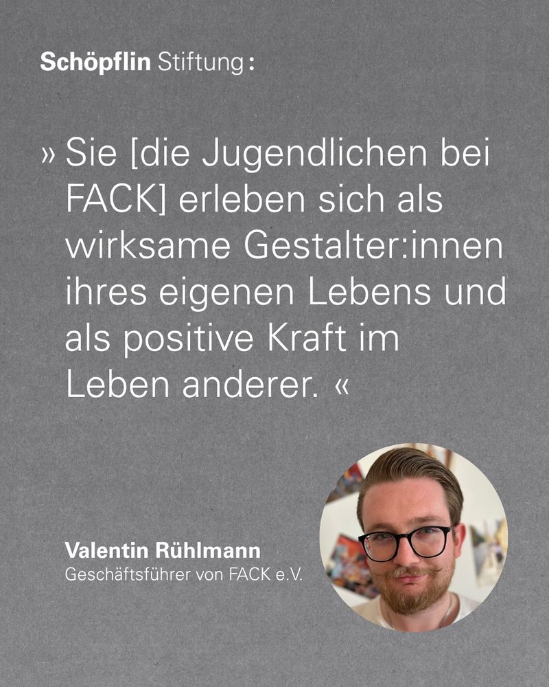 »Sie [die Jugendlichen bei FACK] erleben sich als wirksame Gestalter:innen ihres eigenen Lebens und als positive Kraft im Leben anderer«, sagt Valentin Rühlmann, Geschäftsführer von FACK e.V.