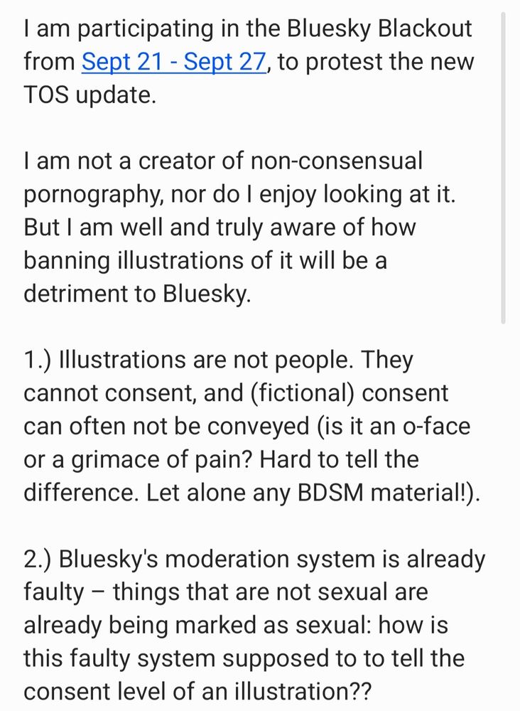 I am participating in the Bluesky Blackout from Sept 21 - Sept 27, to protest the new TOS update. 

I am not a creator of non-consensual pornography, nor do I enjoy looking at it. But I am well and truly aware of how banning illustrations of it will be a detriment to Bluesky.

1.) Illustrations are not people. They cannot consent, and (fictional) consent can often not be conveyed (is it an o-face or a grimace of pain? Hard to tell the difference. Let alone any BDSM material!).
  
2.) Bluesky's moderation system is already faulty – things that are not sexual are already being marked as sexual: how is this faulty system supposed to to tell the consent level of an illustration?? 