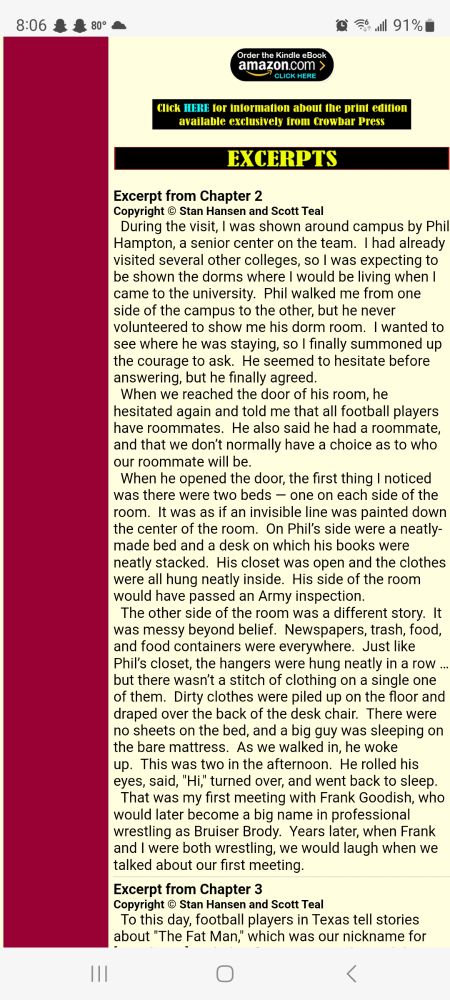 During the visit, I was shown around campus by Phil Hampton, a senior center on the team.  I had already visited several other colleges, so I was expecting to be shown the dorms where I would be living when I came to the university.  Phil walked me from one side of the campus to the other, but he never volunteered to show me his dorm room.  I wanted to see where he was staying, so I finally summoned up the courage to ask.  He seemed to hesitate before answering, but he finally agreed.
  When we reached the door of his room, he hesitated again and told me that all football players have roommates.  He also said he had a roommate, and that we don’t normally have a choice as to who our roommate will be.
  When he opened the door, the first thing I noticed was there were two beds — one on each side of the room.  It was as if an invisible line was painted down the center of the room.  On Phil’s side were a neatly-made bed and a desk on which his books were neatly stacked.  His closet was open and the clothes were all hung neatly inside.  His side of the room would have passed an Army inspection.
  The other side of the room was a different story.  It was messy beyond belief.  Newspapers, trash, food, and food containers were everywhere.  Just like Phil’s closet, the hangers were hung neatly in a row … but there wasn’t a stitch of clothing on a single one of them.  Dirty clothes were piled up on the floor and draped over the back of the desk chair.  There were no sheets on the bed, and a big guy was sleeping on the bare mattress.  As we walked in, he woke up.  This was two in the afternoon.  He rolled his eyes, said, "Hi," turned over, and went back to sleep.
  That was my first meeting with Frank Goodish, who would later become a big name in professional wrestling as Bruiser Brody.  Years later, when Frank and I were both wrestling, we would laugh when we talked about our first meeting.