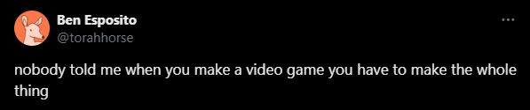 Ben Espisoto aka Torahhorse on twitter saying "nobody told me when you make a video game you have to make the whole thing"

he has an orange avatar with a pale orange squiggle of a deer in it