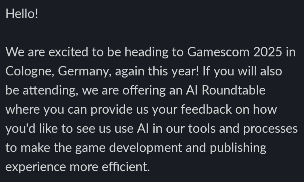  Hello! 
  
We are excited to be heading to Gamescom 2025 in Cologne, Germany, again this year! If you will also be attending, we are offering an AI Roundtable where you can provide us your feedback on how you'd like to see us use AI in our tools and processes to make the game development and publishing experience more efficient.