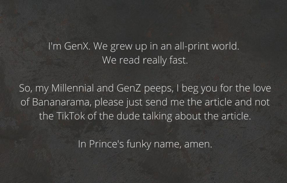 I'm GenX. We grew up in an all-print world. We read really fast. So, my Millennial and GenZ peeps, I beg you for the love of Bananarama, please just send me the article and not the TikTok of the dude talking about the article. In Prince's funky name, amen.