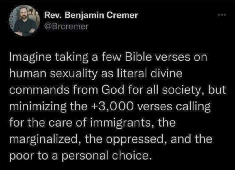 Rev. Benjamin Cremer (@Brcremer) posted on Twitter:

"Imagine taking a few Bible verses on human sexuality as literal divine commands from God for all society, but minimizing the +3,000 verses calling for the care of immigrants, the marginalized, the oppressed, and the poor to a personal choice."
