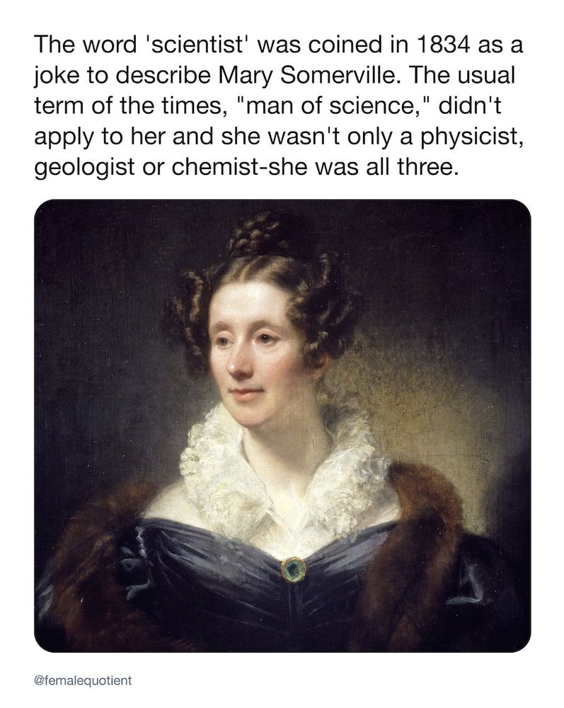 The word 'scientist' was coined in 1834 as a
joke to describe Mary Somerville. The usual
term of the times, "man of science," didn't
apply to her and she wasn't only a physicist,
geologist or chemist-she was all three.