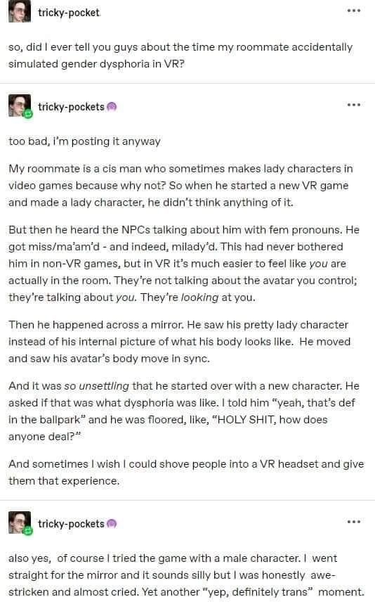 so, did I ever tell you guys about the time my roommate accidentally
simulated gender dysphoria in VR?


too bad, i'm posting it anyway

My roommate is a cis man who sometimes makes lady characters in
video games because why not? So when he started a new VR game
and made a lady character, he didn't think anything of it.

But then he heard the NPCs talking about him with fem pronouns. He
got miss/ma'am'd - and indeed, milady'd. This had never bothered
him in non-VR games, but in VR it's much easier to feel like you are
actually in the room. They're not talking about the avatar you control;
they're talking about you. They're looking at you.

Then he happened across a mirror. He saw his pretty lady character
instead of his internal picture of what his body looks like. He moved
and saw his avatar's body move in sync.

And it was so unsettling that he started over with a new character. He
asked if that was what dysphoria was like. I told him "yeah, that's def
in the ballpark" and he was floored, like, "HOLY SHIT, how does
anyone deal?"

And sometimes I wish I could shove people into a VR headset and give
them that experience.

...

also yes, of course | tried the game with a male character. I went
straight for the mirror and it sounds silly but I was honestly awe-
stricken and almost cried. Yet another "yep, definitely trans" moment.