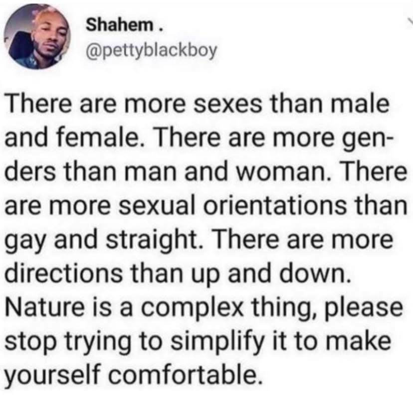There are more sexes than male
and female. There are more gen-
ders than man and woman. There
are more sexual orientations than
gay and straight. There are more
directions than up and down.
Nature is a complex thing, please
stop trying to simplify it to make
yourself comfortable.