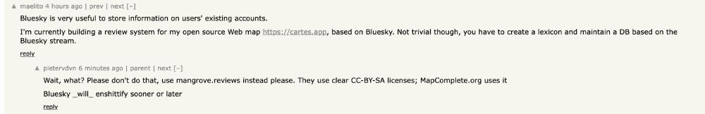 A screenshot of a comment thread on a forum.

The first comment by user 'maelito' reads: "Bluesky is very useful to store information on users' existing accounts. I'm currently building a review system for my open source Web map https://cartes.app, based on Bluesky. Not trivial though, you have to create a lexicon and maintain a DB based on the Bluesky stream."

A reply from user 'pietervdvn' reads: "Wait, what? Please don't do that, use mangrove.reviews instead please. They use clear CC-BY-SA licenses; MapComplete.org uses it. Bluesky_will_enshittify sooner or later".