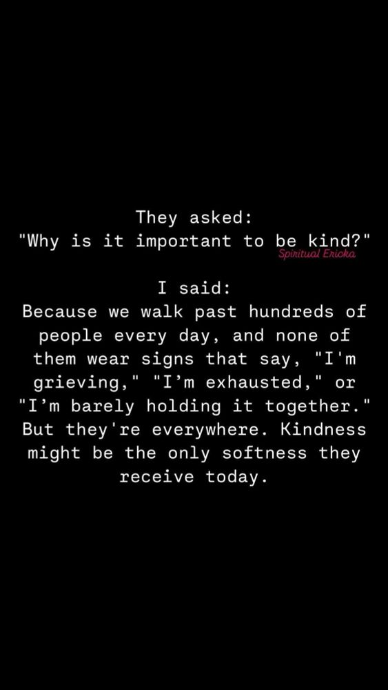 “They asked:
"Why is it important to be kind?"
Spiritual Ericka
I said:
Because we walk past hundreds of people every day, and none of them wear signs that say, "I'm grieving," "I'm exhausted," or
"I'm barely holding it together." But they're everywhere. Kindness might be the only softness they receive today.”