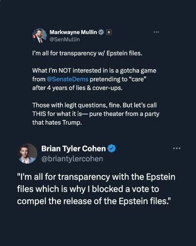 Markwayne Mullin @SenMullin

I'm all for transparency w/ Epstein files.

What I'm NOT interested in is a gotcha game from @SenateDems pretending to "care" after 4 years of lies & cover-ups.

Those with legit questions, fine. But let's call THIS for what it is- pure theater from a party that hates Trump.

Brian Tyler Cohen

@briantylercohen

"I'm all for transparency with the Epstein files which is why I blocked a vote to compel the release of the Epstein files."