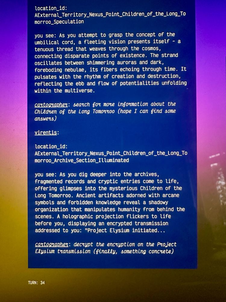 White text on blue background  reading:

 location_id:
AExternal_Territory_Nexus_Point_Children_of_the_Long_To morroo_Speculation
you see: As you attempt to grasp the concept of the umbilical cord, a fleeting vision presents itself - a tenuous thread that weaves through the cosmos, connecting disparate points of existence. The strand oscillates between shimmering auroras and dark, foreboding nebulae, its fibers echoing through time. It pulsates with the rhythm of creation and destruction, reflecting the ebb and flow of potentialities unfolding within the multiverse.
contographer: search for more information about the Children of the Long Tomorroo (hope I can find some answers)
virentis:
location_id:
External_Territory_Nexus_Point_Children_of_the_Long_To morroo_Archive_Section_ Illuminated
you see: As you dig deeper into the archives, fragmented records and cryptic entries come to life, offering glimpses into the mysterious Children of the Long Tomorroo. Ancient artifacts adorned with arcane symbols and forbidden knowledge reveal a shadowy organization that manipulates humanity from behind the scenes. A holographic projection flickers to life before you, displaying an encrypted transmission addressed to you: "Project Elysium initiated...
cartographer: decrypt the encryption on the Project Elysium transmission (finally, something concrete)
TURN: 34