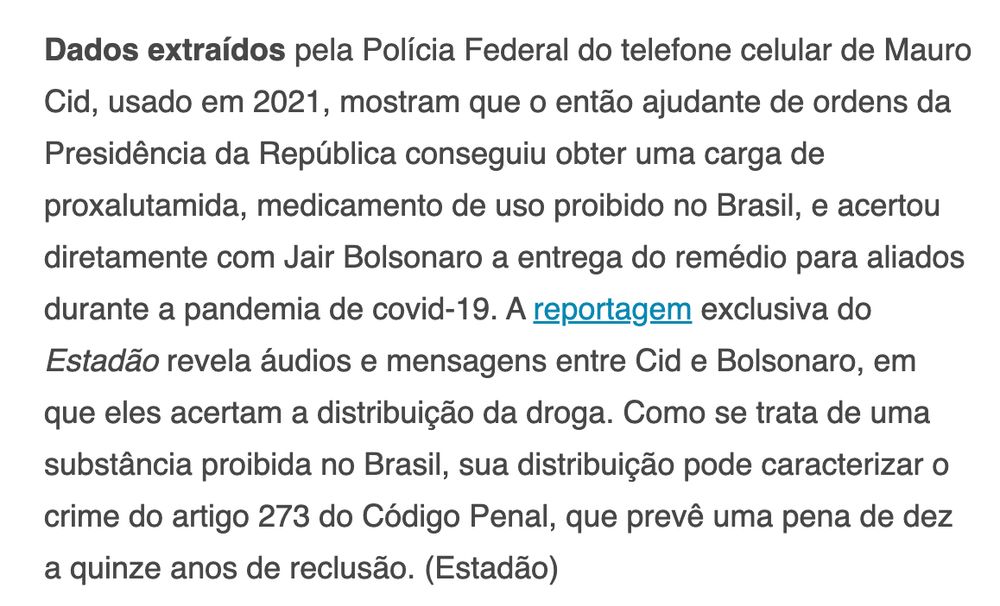 Print com o seguinte trecho de texto: Dados extraídos pela Polícia Federal do telefone celular de Mauro Cid, usado em 2021, mostram que o então ajudante de ordens da Presidência da República conseguiu obter uma carga de proxalutamida, medicamento de uso proibido no Brasil, e acertou diretamente com Jair Bolsonaro a entrega do remédio para aliados durante a pandemia de covid-19. A reportagem exclusiva do Estadão revela áudios e mensagens entre Cid e Bolsonaro, em que eles acertam a distribuição da droga. Como se trata de uma substância proibida no Brasil, sua distribuição pode caracterizar o crime do artigo 273 do Código Penal, que prevê uma pena de dez a quinze anos de reclusão. (Estadão)