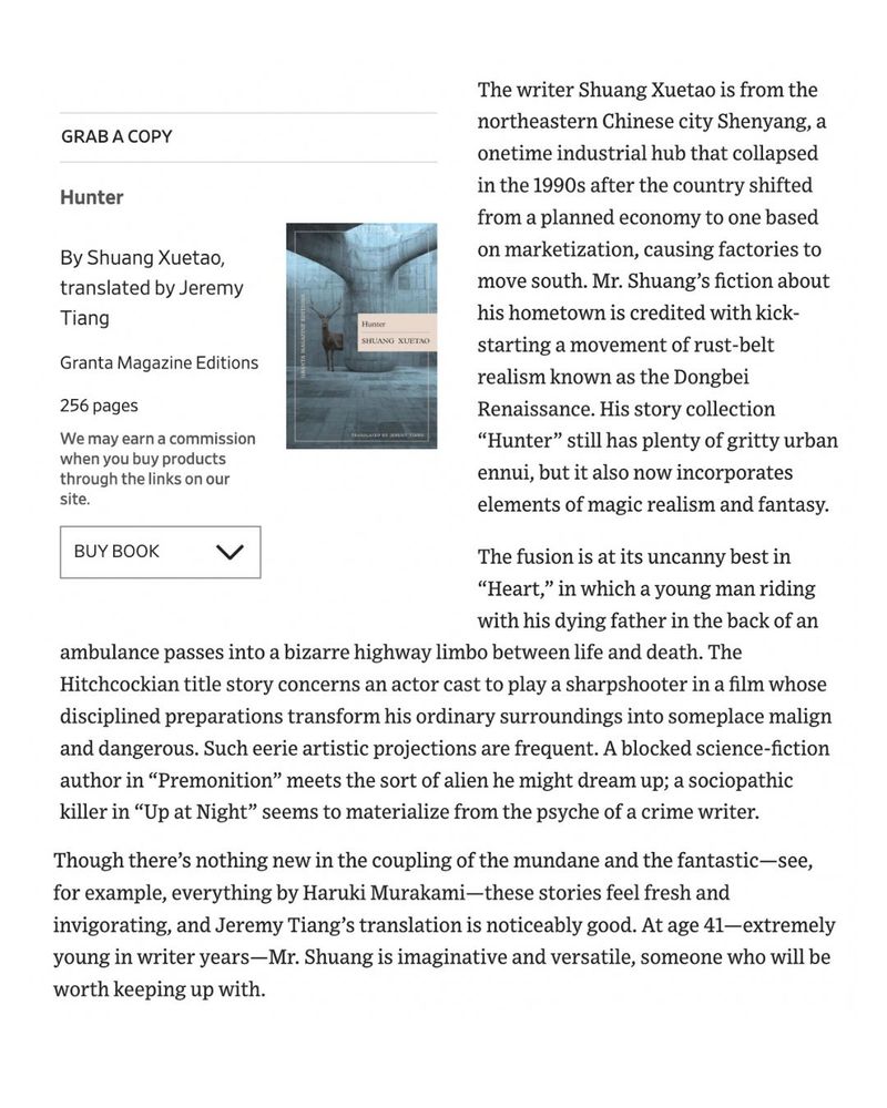 The writer Shuang Xuetao is from the northeastern Chinese city Shenyang, a onetime industrial hub that collapsed in the 1990s after the country shifted from a planned economy to one based on marketization, causing factories to move south. Mr. Shuang’s fiction about his hometown is credited with kick-starting a movement of rust-belt realism known as the Dongbei Renaissance. His story collection “Hunter” still has plenty of gritty urban ennui, but it also now incorporates elements of magic realism and fantasy.

The fusion is at its uncanny best in “Heart,” in which a young man riding with his dying father in the back of an ambulance passes into a bizarre highway limbo between life and death. The Hitchcockian title story concerns an actor cast to play a sharpshooter in a film whose disciplined preparations transform his ordinary surroundings into someplace malign and dangerous. Such eerie artistic projections are frequent. A blocked science-fiction author in “Premonition” meets the sort of alien he might dream up; a sociopathic killer in “Up at Night” seems to materialize from the psyche of a crime writer.

Though there’s nothing new in the coupling of the mundane and the fantastic—see, for example, everything by Haruki Murakami—these stories feel fresh and invigorating, and Jeremy Tiang’s translation is noticeably good. At age 41—extremely young in writer years—Mr. Shuang is imaginative and versatile, someone who will be worth keeping up with.