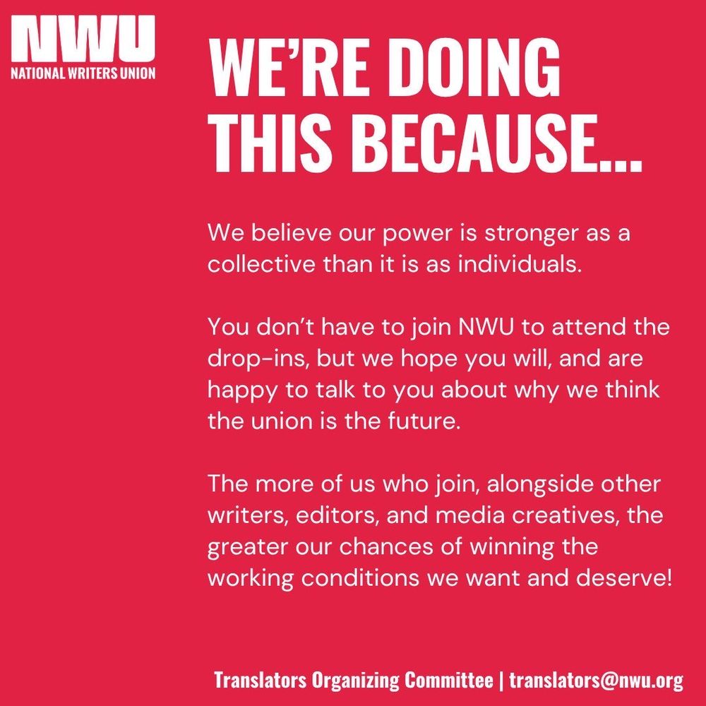 In upper left-hand corner, white on red background, is the National Writers Union logo: NWU with the words “National Writers Union” beneath it

Text in white on red background: 

We’re Doing This Because . . .

We believe our power is stronger as a collective than it is as individuals.

You don’t have to join NWU to attend the drop-ins, but we hope you will, and are happy to talk to you about why we think the union is the future. 

The more of us who join, alongside other writers, editors, and media creatives, the greater our chances of winning the working conditions we want and deserve!

Translators Organizing Committee | translators@nwu.org 
