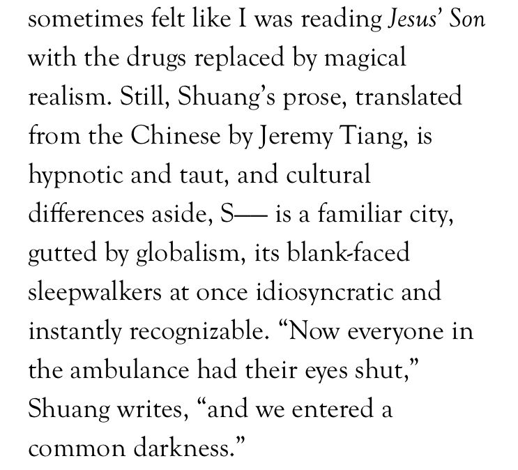 sometimes felt like I was reading Jesus' Son with the drugs replaced by magical realism. Still, Shuang's prose, translated from the Chinese by Jeremy TIang, is hypnotic and taut, and cultural differences aside, S----- is a familiar city, gutted by globalism, its blank-faced sleepwalkers at once idiosyncratic and instantly recognizable. "Now everyone in the ambulance had their eyes shut," Shuang writes, "and we entered a common darkness."