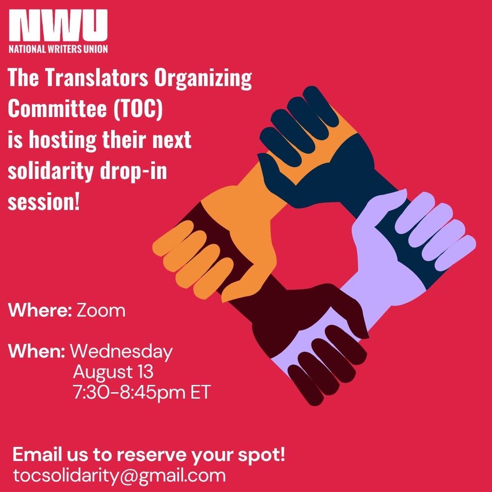 
In upper left-hand corner, white on red background, is the National Writers Union logo: NWU with the words “National Writers Union” beneath it

Lefthand side of frame, white text on red background: 
The Translators Organizing Committee (TOC) is hosting their next solidarity drop-in session! 
Where: Zoom 
When: Wednesday, August 13, 7:30-8:45 ET
Email us to reserve your spot!
tocsolidarity@gmail.com 

Center/Righthand side of frame: 
Image of four arms with hands clenched into fists holding on to one another to form a diamond shape. The colors of the four arms, moving clockwise, are black, light purple, marron and orange. 
