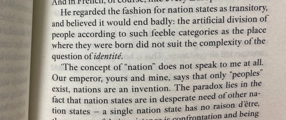 He regarded the fashion for nation states as transitory, and believed it would end badly: the artificial division of people according to such feeble categoeis as the place where they were born did not suit the compleixty of the question of indentité. 'The concept of "nation" does not speak to em at all. Our emperor, yours and mine, says that only "peoples" exist, nations are an invention. The paradox lies in the fact that nation states are in desperate need of other nation states - a single nation state has no raison d'être.