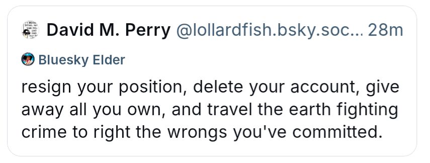 A screenshot of a Bluesky post by David M. Perry
Text reads:
“resign your position, delete your account, give away all you own, and travel the earth fighting crime to right the wrongs you've committed.”