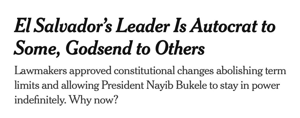 NYT article headline: "El Salvador’s Leader Is Autocrat to Some, Godsend to Others 
Lawmakers approved constitutional changes abolishing term limits and allowing President Nayib Bukele to stay in power indefinitely. Why now?"