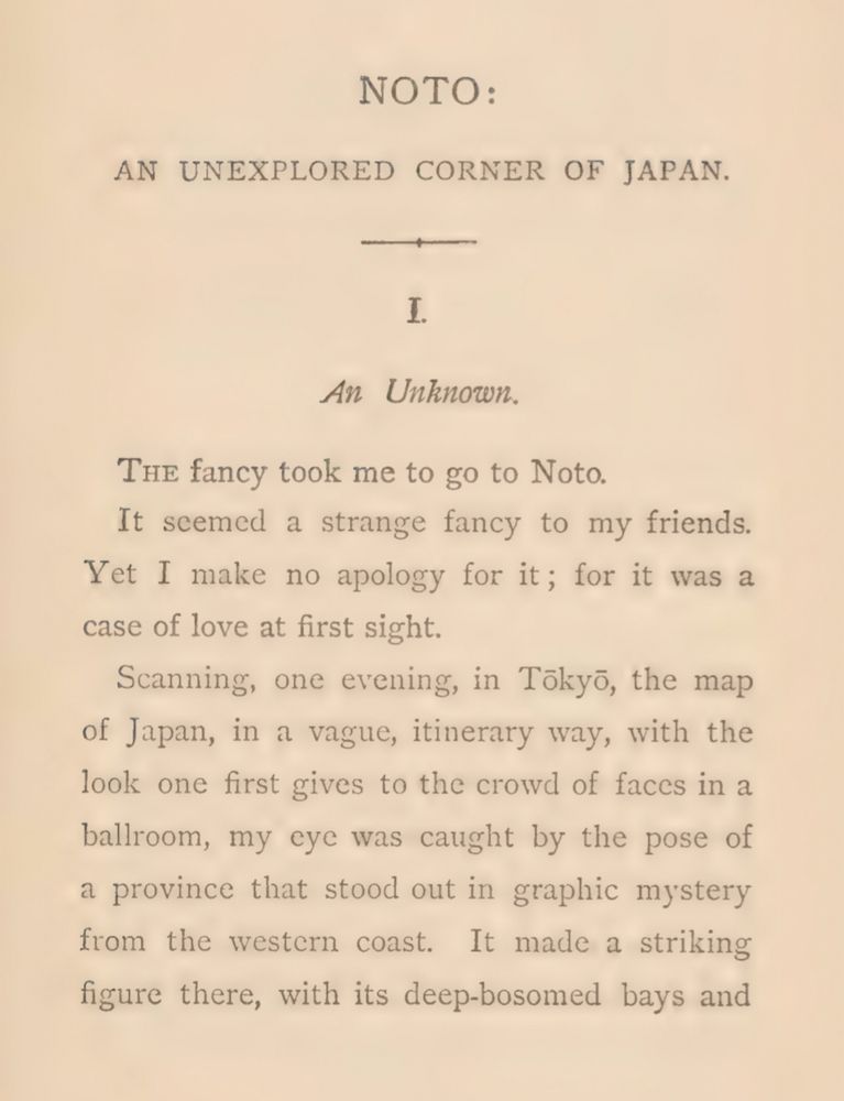 NOTO:
AN UNEXPLORED CORNER OF JAPAN.

An Unknown.

The fancy took me to go to Noto.
It seemed a strange fancy to my friends.
Yet I make no apology for it; for it was a
case of love at first sight.
Scanning, one evening, in Tokyo, the map
of Japan, in a vague, itinerary way, with the
look one first gives to the crowd of faces in a
ballroom, my eye was caught by the pose of
a province that stood out in graphic mystery
from the western coast. It made a striking
figure there, with its deep-bosomed bays and 