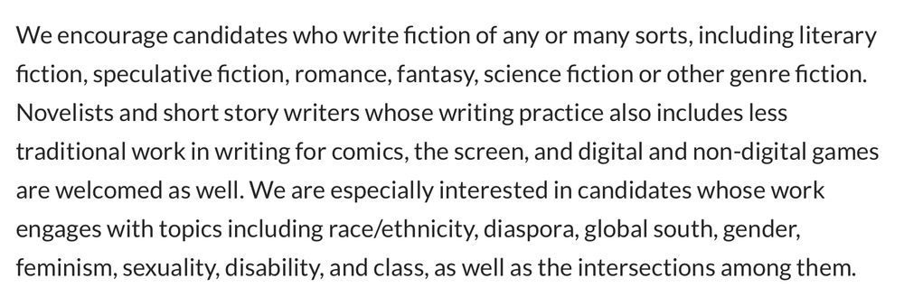 We encourage candidates who write fiction of any or many sorts, including literary fiction, speculative fiction, romance, fantasy, science fiction or other genre fiction. Novelists and short story writers whose writing practice also includes less traditional work in writing for comics, the screen, and digital and non-digital games are welcomed as well. We are especially interested in candidates whose work engages with topics including race/ethnicity, diaspora, global south, gender, feminism, sexuality, disability, and class, as well as the intersections among them.