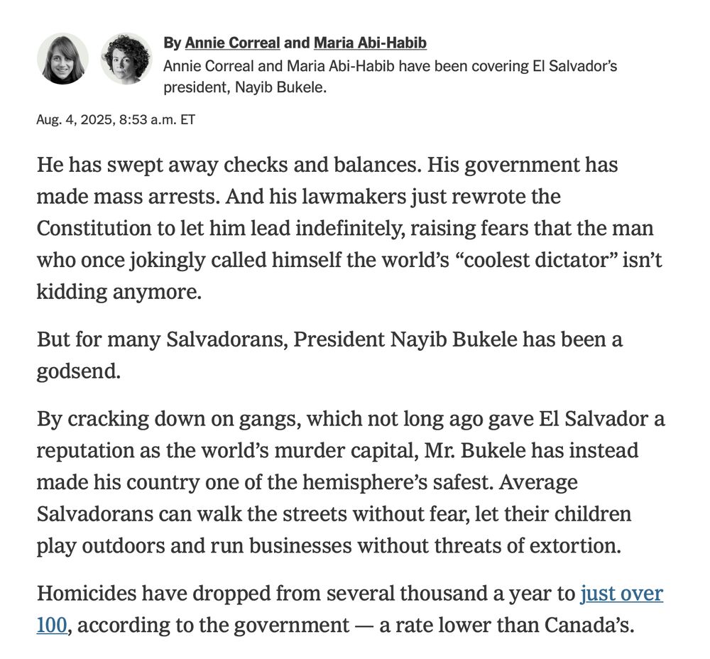 Byline and introductory section of the article:" By Annie Correal and Maria Abi-Habib
Annie Correal and Maria Abi-Habib have been covering El Salvador’s president, Nayib Bukele.
Aug. 4, 2025, 8:53 a.m. ET
He has swept away checks and balances. His government has made mass arrests. And his lawmakers just rewrote the Constitution to let him lead indefinitely, raising fears that the man who once jokingly called himself the world’s “coolest dictator” isn’t kidding anymore.

But for many Salvadorans, President Nayib Bukele has been a godsend.

By cracking down on gangs, which not long ago gave El Salvador a reputation as the world’s murder capital, Mr. Bukele has instead made his country one of the hemisphere’s safest. Average Salvadorans can walk the streets without fear, let their children play outdoors and run businesses without threats of extortion.

Homicides have dropped from several thousand a year to just over 100, according to the government — a rate lower than Canada’s."