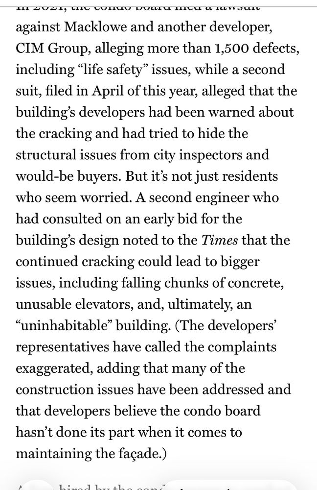 Screenshot of article saying , “against Macklowe and another developer, CIM Group, alleging more than 1,500 defects, including “life safety” issues, while a second suit, filed in April of this year, alleged that the building’s developers had been warned about the cracking and had tried to hide the structural issues from city inspectors and would-be buyers. But it’s not just residents who seem worried. A second engineer who had consulted on an early bid for the building’s design noted to the Times that the continued cracking could lead to bigger issues, including falling chunks of concrete, unusable elevators, and, ultimately, an “uninhabitable” building. (The developers’ representatives have called the complaints exaggerated, adding that many of the construction issues have been addressed and that developers believe the condo board hasn’t done its part when it comes to maintaining the façade.) ” 