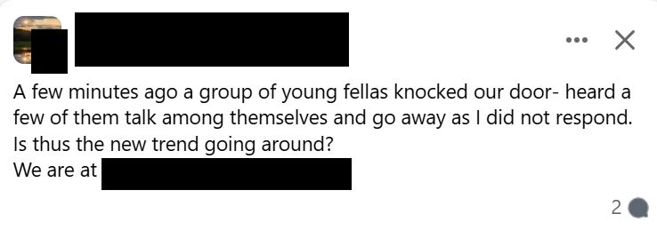 facebook post. name and location have been blacked out. the post says:
"A few minutes ago a group of young fellas knocked our door- heard a few of them talk among themselves and go away as I did not respond.
Is thus the new trend going around?"