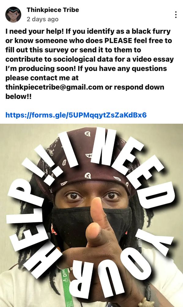 YouTube community post by creator Thinkpiece Tribe that says: I need your help! If you identify as a Black furry or know someone who does, PLEASE feel free to fill out this survey or send it to them to contribute to sociological data for a video essay I’m producing soon! If you have any questions please contact me at thinkpiecetribe@gmail or respond down below (referring to the comment section of the original YT post)
Bottom half of the image is Thinkpiece Tribe themselves with a brown bandana on their head, black face mask, pointing a finger at the camera with the caption “I NEED YOUR HELP!”