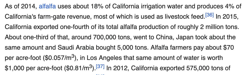 As of 2014, alfalfa uses about 18% of California irrigation water and produces 4% of California's farm-gate revenue, most of which is used as livestock feed.[36] In 2015, California exported one-fourth of its total alfalfa production of roughly 2 million tons. About one-third of that, around 700,000 tons, went to China, Japan took about the same amount and Saudi Arabia bought 5,000 tons. Alfalfa farmers pay about $70 per acre-foot ($0.057/m3), in Los Angeles that same amount of water is worth $1,000 per acre-foot ($0.81/m3).[