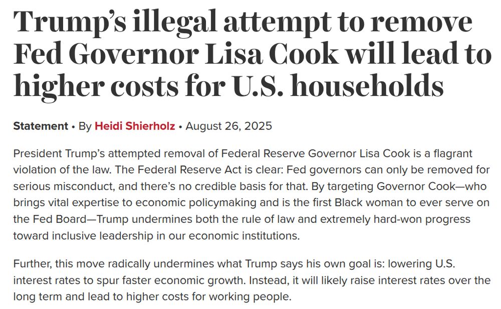 Trump’s illegal attempt to remove Fed Governor Lisa Cook will lead to higher costs for U.S. households Statement by Heidi Shierholz, August 26, 2025 President Trump’s attempted removal of Federal Reserve Governor Lisa Cook is a flagrant violation of the law. The Federal Reserve Act is clear: Fed governors can only be removed for serious misconduct, and there’s no credible basis for that. By targeting Governor Cook—who brings vital expertise to economic policymaking and is the first Black woman to ever serve on the Fed Board—Trump undermines both the rule of law and extremely hard-won progress toward inclusive leadership in our economic institutions. Further, this move radically undermines what Trump says his own goal is: lowering U.S. interest rates to spur faster economic growth. Instead, it will likely raise interest rates over the long term and lead to higher costs for working people.