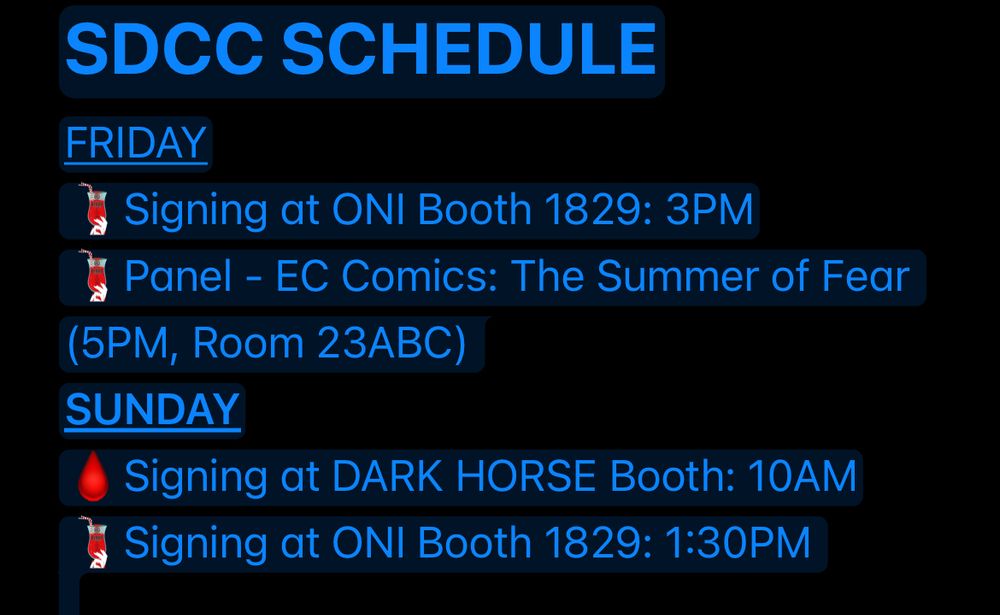 SDCC SCHEDULE
FRIDAY
Signing at ONI Booth 1829: 3PM
Panel - EC Comics: The Summer of Fear (5PM, Room 23ABC) 
SUNDAY
Signing at DARK HORSE Booth: 10AM
Signing at ONI Booth 1829: 1:30PM 



