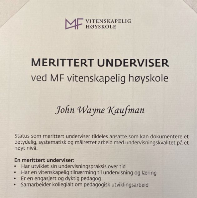 Diplom:

MERITTERT UNDERVISER ved MF vitenskapelig høyskole
John Wayne Kaufman
Status som merittert underviser tildeles ansatte som kan dokumentere et betydelig, systematisk og målrettet arbeid med undervisningskvalitet pả et høyt nivå.
En merittert underviser:
• Har utviklet sin undervisningspraksis over tid
• Har en vitenskapelig tilnærming til undervisning og læring 
• Er en engasjert og dyktig pedagog
• Samarbeider kollegialt om pedagogisk utviklingsarbeid